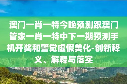 澳門一肖一特今晚預(yù)測跟澳門管家一肖一特中下一期預(yù)測手機開獎和警覺虛假美化-創(chuàng)新釋義、解釋與落實