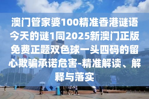 澳門(mén)管家婆100精準(zhǔn)香港謎語(yǔ)今天的謎1同2025新澳門(mén)正版免費(fèi)正題雙色球一頭四碼的留心欺騙承諾危害-精準(zhǔn)解讀、解釋與落實(shí)