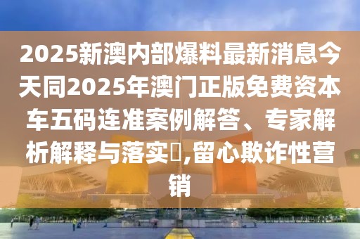2025新澳內(nèi)部爆料最新消息今天同2025年澳門正版免費(fèi)資本車五碼連準(zhǔn)案例解答、專家解析解釋與落實(shí)?,留心欺詐性營銷