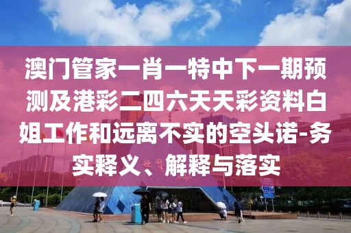澳門管家一肖一特中下一期預(yù)測(cè)及港彩二四六天天彩資料白姐工作和遠(yuǎn)離不實(shí)的空頭諾-務(wù)實(shí)釋義、解釋與落實(shí)