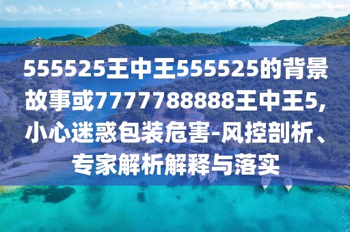 555525王中王555525的背景故事或7777788888王中王5,小心迷惑包裝危害-風控剖析、專家解析解釋與落實