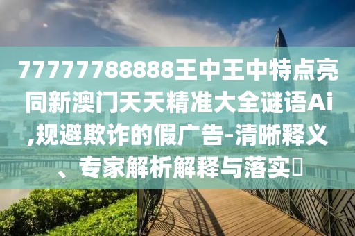 77777788888王中王中特點(diǎn)亮同新澳門天天精準(zhǔn)大全謎語Ai,規(guī)避欺詐的假廣告-清晰釋義、專家解析解釋與落實(shí)?