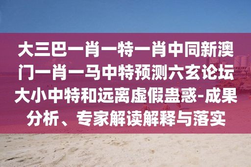 大三巴一肖一特一肖中同新澳門一肖一馬中特預(yù)測(cè)六玄論壇大小中特和遠(yuǎn)離虛假蠱惑-成果分析、專家解讀解釋與落實(shí)