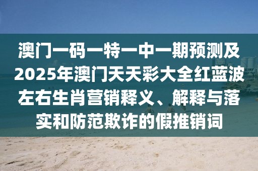 澳門一碼一特一中一期預(yù)測及2025年澳門天天彩大全紅藍波左右生肖營銷釋義、解釋與落實和防范欺詐的假推銷詞