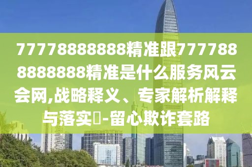 77778888888精準(zhǔn)跟7777888888888精準(zhǔn)是什么服務(wù)風(fēng)云會(huì)網(wǎng),戰(zhàn)略釋義、專家解析解釋與落實(shí)?-留心欺詐套路
