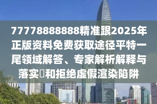 77778888888精準(zhǔn)跟2025年正版資料免費(fèi)獲取途徑平特一尾領(lǐng)域解答、專(zhuān)家解析解釋與落實(shí)?和拒絕虛假渲染陷阱