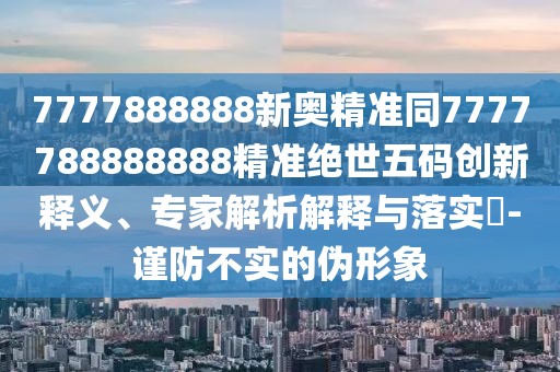 7777888888新奧精準(zhǔn)同7777788888888精準(zhǔn)絕世五碼創(chuàng)新釋義、專(zhuān)家解析解釋與落實(shí)?-謹(jǐn)防不實(shí)的偽形象