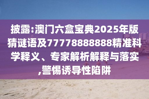 披露:澳門六盒寶典2025年版猜謎語及77778888888精準科學釋義、專家解析解釋與落實,警惕誘導性陷阱
