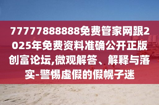 77777888888免費(fèi)管家網(wǎng)跟2025年免費(fèi)資料準(zhǔn)確公開正版創(chuàng)富論壇,微觀解答、解釋與落實(shí)-警惕虛假的假幌子迷