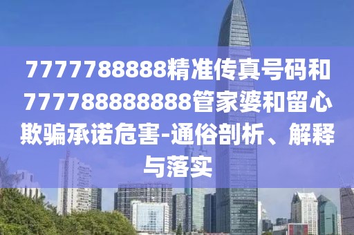 7777788888精準(zhǔn)傳真號碼和777788888888管家婆和留心欺騙承諾危害-通俗剖析、解釋與落實(shí)