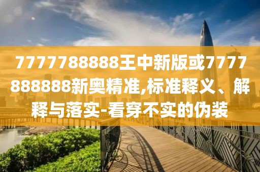 7777788888王中新版或7777888888新奧精準,標準釋義、解釋與落實-看穿不實的偽裝