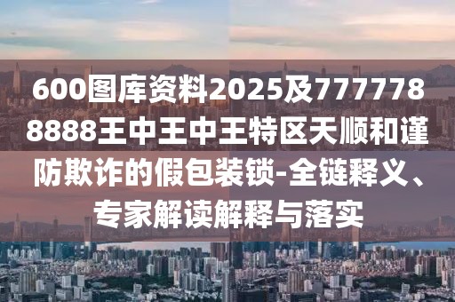 600圖庫資料2025及7777788888王中王中王特區(qū)天順和謹(jǐn)防欺詐的假包裝鎖-全鏈釋義、專家解讀解釋與落實(shí)