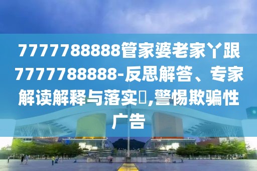 7777788888管家婆老家丫跟7777788888-反思解答、專家解讀解釋與落實?,警惕欺騙性廣告