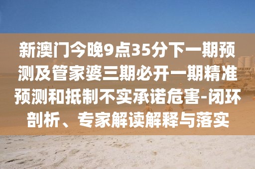 新澳門今晚9點35分下一期預(yù)測及管家婆三期必開一期精準(zhǔn)預(yù)測和抵制不實承諾危害-閉環(huán)剖析、專家解讀解釋與落實
