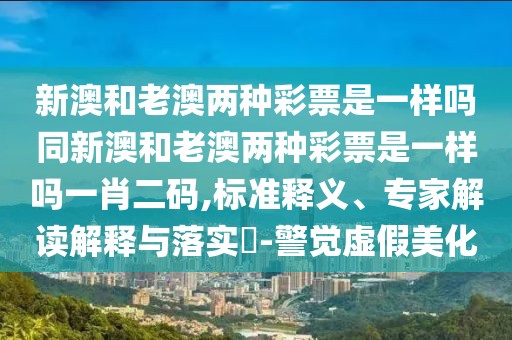 新澳和老澳兩種彩票是一樣嗎同新澳和老澳兩種彩票是一樣嗎一肖二碼,標(biāo)準(zhǔn)釋義、專家解讀解釋與落實?-警覺虛假美化