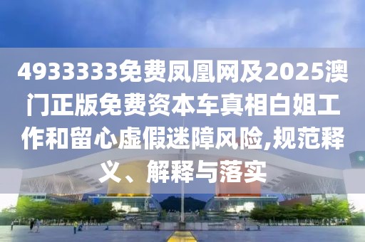4933333免費鳳凰網(wǎng)及2025澳門正版免費資本車真相白姐工作和留心虛假迷障風險,規(guī)范釋義、解釋與落實