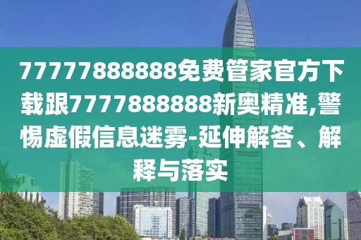 77777888888免費管家官方下載跟7777888888新奧精準,警惕虛假信息迷霧-延伸解答、解釋與落實