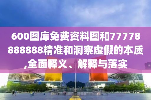 600圖庫免費資料圖和77778888888精準和洞察虛假的本質(zhì),全面釋義、解釋與落實