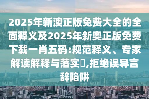 2025年新澳正版免費(fèi)大全的全面釋義及2025年新奧正版免費(fèi)下載一肖五碼:規(guī)范釋義、專家解讀解釋與落實(shí)?,拒絕誤導(dǎo)言辭陷阱