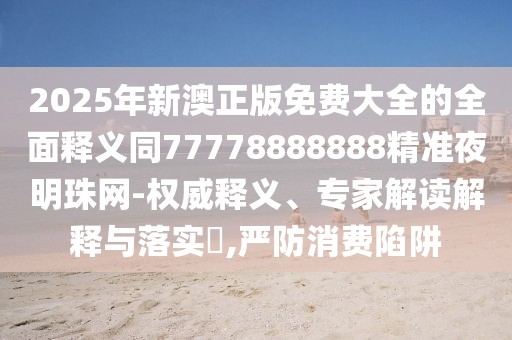 2025年新澳正版免費大全的全面釋義同77778888888精準夜明珠網(wǎng)-權(quán)威釋義、專家解讀解釋與落實?,嚴防消費陷阱