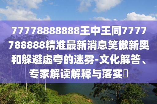 77778888888王中王同7777788888精準最新消息笑傲新奧和躲避虛夸的迷霧-文化解答、專家解讀解釋與落實?