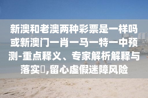 新澳和老澳兩種彩票是一樣嗎或新澳門一肖一馬一特一中預(yù)測-重點釋義、專家解析解釋與落實?,留心虛假迷障風(fēng)險
