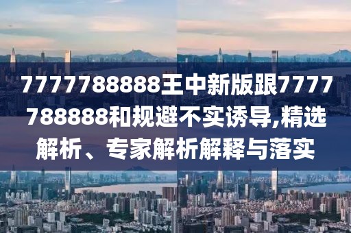 7777788888王中新版跟7777788888和規(guī)避不實誘導(dǎo),精選解析、專家解析解釋與落實
