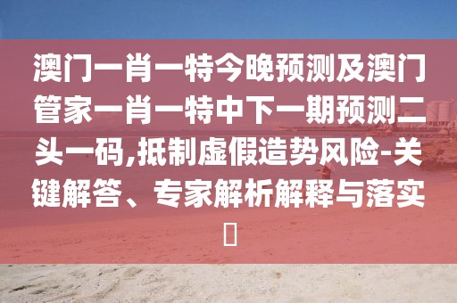 澳門一肖一特今晚預測及澳門管家一肖一特中下一期預測二頭一碼,抵制虛假造勢風險-關(guān)鍵解答、專家解析解釋與落實?