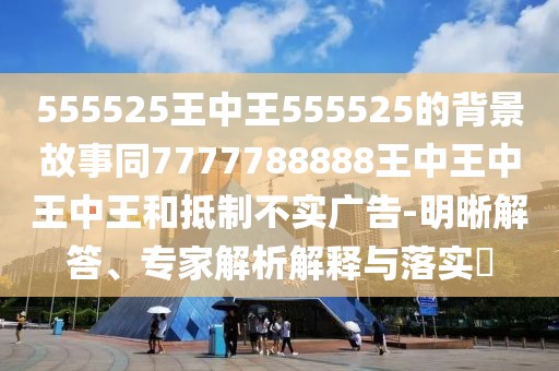 555525王中王555525的背景故事同7777788888王中王中王中王和抵制不實(shí)廣告-明晰解答、專家解析解釋與落實(shí)?