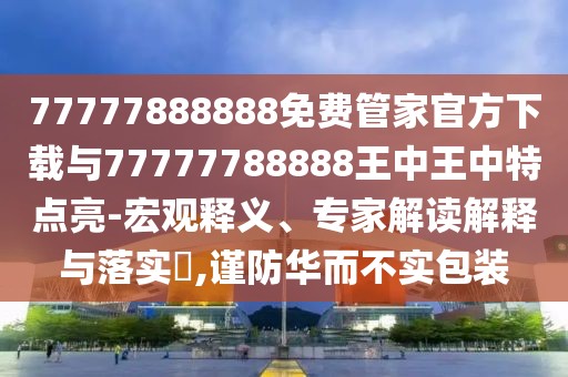 77777888888免費(fèi)管家官方下載與77777788888王中王中特點(diǎn)亮-宏觀釋義、專家解讀解釋與落實(shí)?,謹(jǐn)防華而不實(shí)包裝