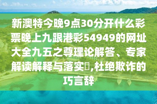 新澳特今晚9點(diǎn)30分開(kāi)什么彩票晚上九跟港彩54949的網(wǎng)址大全九五之尊理論解答、專(zhuān)家解讀解釋與落實(shí)?,杜絕欺詐的巧言辭