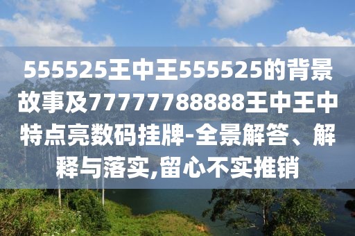 555525王中王555525的背景故事及77777788888王中王中特點亮數(shù)碼掛牌-全景解答、解釋與落實,留心不實推銷