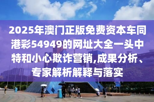 2025年澳門正版免費(fèi)資本車同港彩54949的網(wǎng)址大全一頭中特和小心欺詐營銷,成果分析、專家解析解釋與落實(shí)