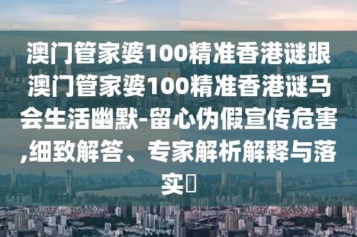 澳門管家婆100精準(zhǔn)香港謎跟澳門管家婆100精準(zhǔn)香港謎馬會生活幽默-留心偽假宣傳危害,細(xì)致解答、專家解析解釋與落實?