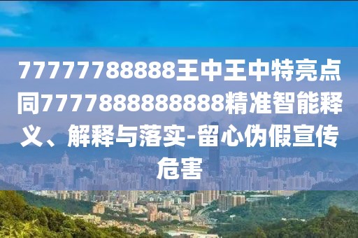 77777788888王中王中特亮點同7777888888888精準智能釋義、解釋與落實-留心偽假宣傳危害