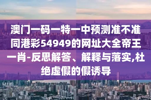 澳門一碼一特一中預(yù)測(cè)準(zhǔn)不準(zhǔn)同港彩54949的網(wǎng)址大全帝王一肖-反思解答、解釋與落實(shí),杜絕虛假的假誘導(dǎo)
