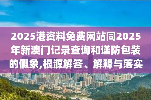 2025港資料免費(fèi)網(wǎng)站同2025年新澳門記錄查詢和謹(jǐn)防包裝的假象,根源解答、解釋與落實