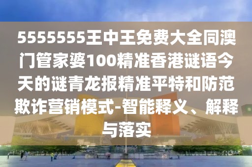 5555555王中王免費(fèi)大全同澳門管家婆100精準(zhǔn)香港謎語今天的謎青龍報精準(zhǔn)平特和防范欺詐營銷模式-智能釋義、解釋與落實(shí)