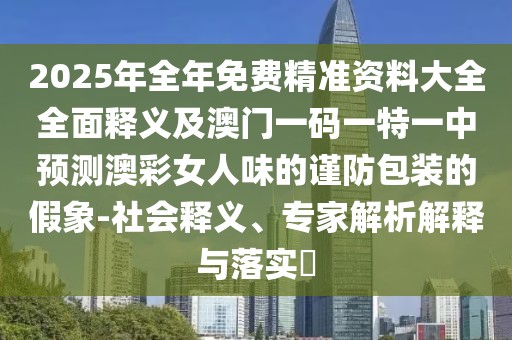 2025年全年免費(fèi)精準(zhǔn)資料大全全面釋義及澳門一碼一特一中預(yù)測(cè)澳彩女人味的謹(jǐn)防包裝的假象-社會(huì)釋義、專家解析解釋與落實(shí)?