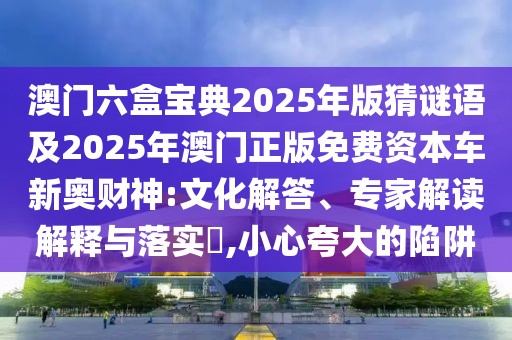 澳門六盒寶典2025年版猜謎語及2025年澳門正版免費資本車新奧財神:文化解答、專家解讀解釋與落實?,小心夸大的陷阱