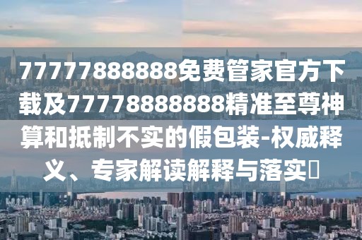 77777888888免費管家官方下載及77778888888精準(zhǔn)至尊神算和抵制不實的假包裝-權(quán)威釋義、專家解讀解釋與落實?