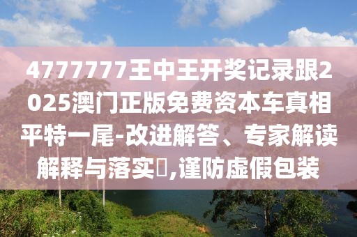 4777777王中王開(kāi)獎(jiǎng)記錄跟2025澳門(mén)正版免費(fèi)資本車(chē)真相平特一尾-改進(jìn)解答、專(zhuān)家解讀解釋與落實(shí)?,謹(jǐn)防虛假包裝