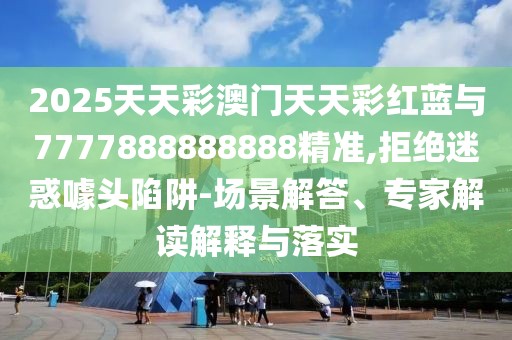 2025天天彩澳門天天彩紅藍與7777888888888精準,拒絕迷惑噱頭陷阱-場景解答、專家解讀解釋與落實