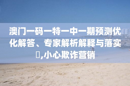 澳門一碼一特一中一期預(yù)測優(yōu)化解答、專家解析解釋與落實(shí)?,小心欺詐營銷