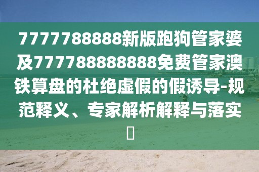 7777788888新版跑狗管家婆及777788888888免費(fèi)管家澳鐵算盤的杜絕虛假的假誘導(dǎo)-規(guī)范釋義、專家解析解釋與落實(shí)?
