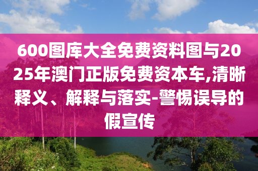 600圖庫大全免費資料圖與2025年澳門正版免費資本車,清晰釋義、解釋與落實-警惕誤導的假宣傳