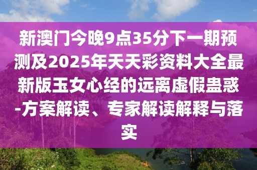 新澳門今晚9點35分下一期預(yù)測及2025年天天彩資料大全最新版玉女心經(jīng)的遠離虛假蠱惑-方案解讀、專家解讀解釋與落實