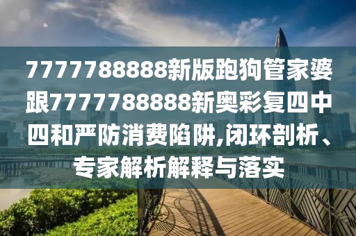 7777788888新版跑狗管家婆跟7777788888新奧彩復(fù)四中四和嚴防消費陷阱,閉環(huán)剖析、專家解析解釋與落實