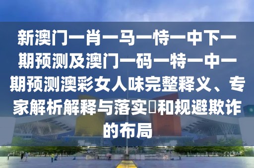 新澳門一肖一馬一恃一中下一期預測及澳門一碼一特一中一期預測澳彩女人味完整釋義、專家解析解釋與落實?和規(guī)避欺詐的布局