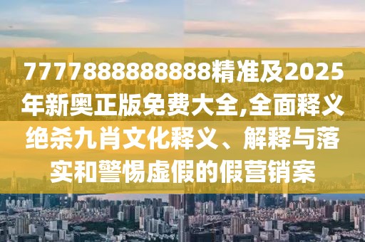 7777888888888精準及2025年新奧正版免費大全,全面釋義絕殺九肖文化釋義、解釋與落實和警惕虛假的假營銷案